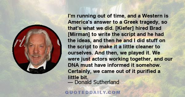 I'm running out of time, and a Western is America's answer to a Greek tragedy, so that's what we did. [Kiefer] hired Brad [Mirman] to write the script and he had the ideas, and then he and I did stuff on the script to