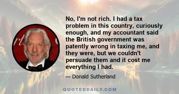 No, I'm not rich. I had a tax problem in this country, curiously enough, and my accountant said the British government was patently wrong in taxing me, and they were, but we couldn't persuade them and it cost me