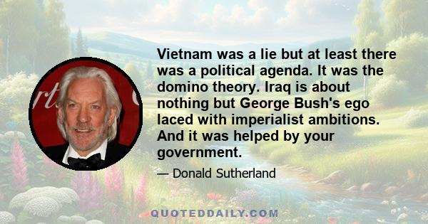 Vietnam was a lie but at least there was a political agenda. It was the domino theory. Iraq is about nothing but George Bush's ego laced with imperialist ambitions. And it was helped by your government.