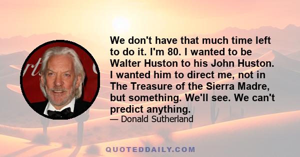 We don't have that much time left to do it. I'm 80. I wanted to be Walter Huston to his John Huston. I wanted him to direct me, not in The Treasure of the Sierra Madre, but something. We'll see. We can't predict