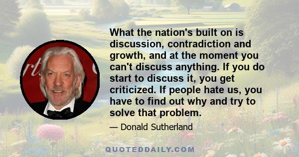 What the nation's built on is discussion, contradiction and growth, and at the moment you can't discuss anything. If you do start to discuss it, you get criticized. If people hate us, you have to find out why and try to 