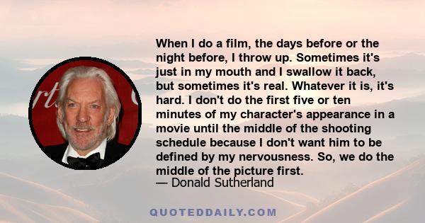 When I do a film, the days before or the night before, I throw up. Sometimes it's just in my mouth and I swallow it back, but sometimes it's real. Whatever it is, it's hard. I don't do the first five or ten minutes of