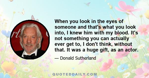 When you look in the eyes of someone and that's what you look into, I knew him with my blood. It's not something you can actually ever get to, I don't think, without that. It was a huge gift, as an actor.