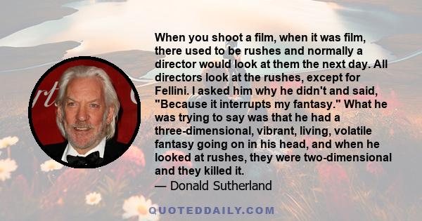 When you shoot a film, when it was film, there used to be rushes and normally a director would look at them the next day. All directors look at the rushes, except for Fellini. I asked him why he didn't and said, Because 