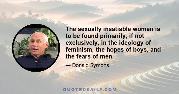 The sexually insatiable woman is to be found primarily, if not exclusively, in the ideology of feminism, the hopes of boys, and the fears of men.