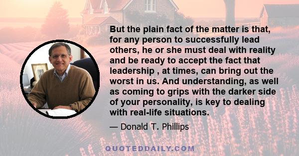 But the plain fact of the matter is that, for any person to successfully lead others, he or she must deal with reality and be ready to accept the fact that leadership , at times, can bring out the worst in us. And