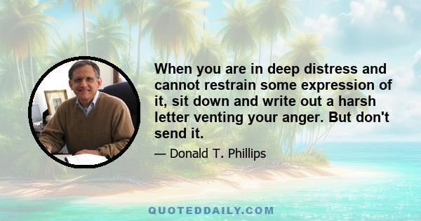 When you are in deep distress and cannot restrain some expression of it, sit down and write out a harsh letter venting your anger. But don't send it.