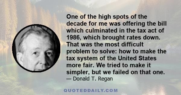 One of the high spots of the decade for me was offering the bill which culminated in the tax act of 1986, which brought rates down. That was the most difficult problem to solve: how to make the tax system of the United