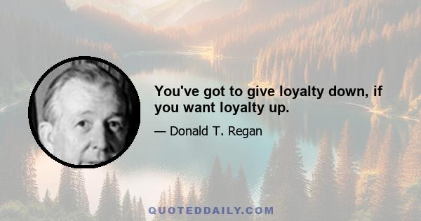 You've got to give loyalty down, if you want loyalty up.