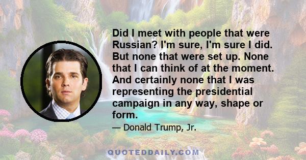 Did I meet with people that were Russian? I'm sure, I'm sure I did. But none that were set up. None that I can think of at the moment. And certainly none that I was representing the presidential campaign in any way,