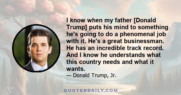 I know when my father [Donald Trump] puts his mind to something he's going to do a phenomenal job with it. He's a great businessman. He has an incredible track record. And I know he understands what this country needs