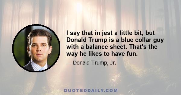 I say that in jest a little bit, but Donald Trump is a blue collar guy with a balance sheet. That's the way he likes to have fun.