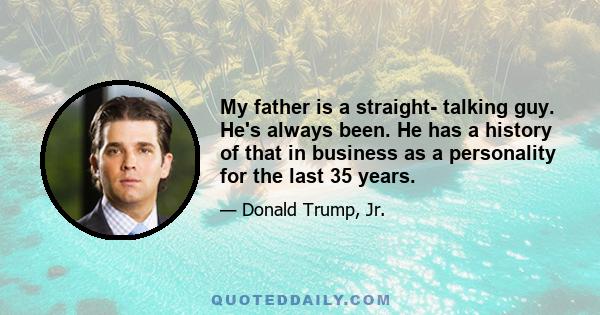 My father is a straight- talking guy. He's always been. He has a history of that in business as a personality for the last 35 years.