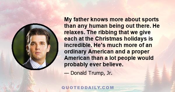 My father knows more about sports than any human being out there. He relaxes. The ribbing that we give each at the Christmas holidays is incredible. He's much more of an ordinary American and a proper American than a