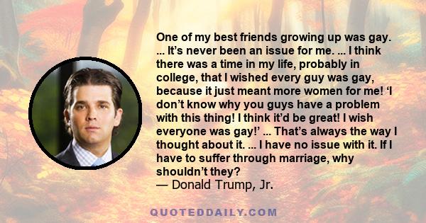 One of my best friends growing up was gay. ... It’s never been an issue for me. ... I think there was a time in my life, probably in college, that I wished every guy was gay, because it just meant more women for me! ‘I