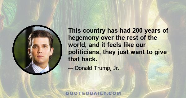 This country has had 200 years of hegemony over the rest of the world, and it feels like our politicians, they just want to give that back.