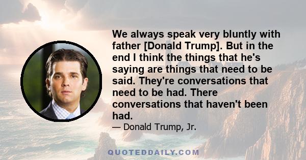 We always speak very bluntly with father [Donald Trump]. But in the end I think the things that he's saying are things that need to be said. They're conversations that need to be had. There conversations that haven't