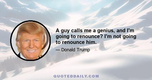 A guy calls me a genius, and I'm going to renounce? I'm not going to renounce him.