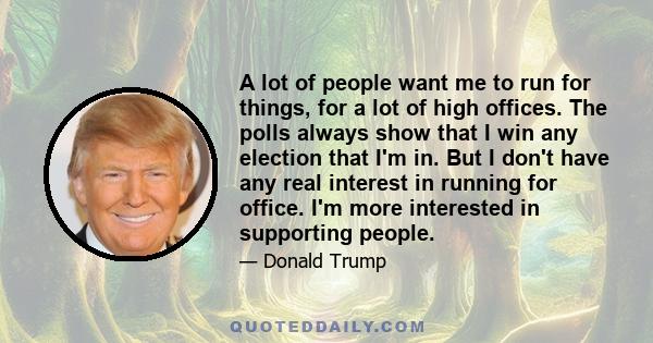 A lot of people want me to run for things, for a lot of high offices. The polls always show that I win any election that I'm in. But I don't have any real interest in running for office. I'm more interested in