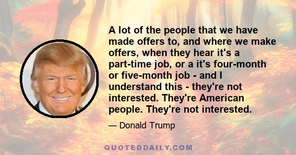 A lot of the people that we have made offers to, and where we make offers, when they hear it's a part-time job, or a it's four-month or five-month job - and I understand this - they're not interested. They're American