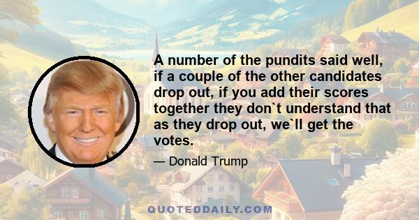 A number of the pundits said well, if a couple of the other candidates drop out, if you add their scores together they don`t understand that as they drop out, we`ll get the votes.