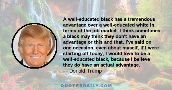 A well-educated black has a tremendous advantage over a well-educated white in terms of the job market. I think sometimes a black may think they don't have an advantage or this and that. I've said on one occasion, even