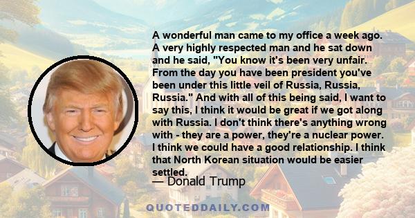 A wonderful man came to my office a week ago. A very highly respected man and he sat down and he said, You know it's been very unfair. From the day you have been president you've been under this little veil of Russia,