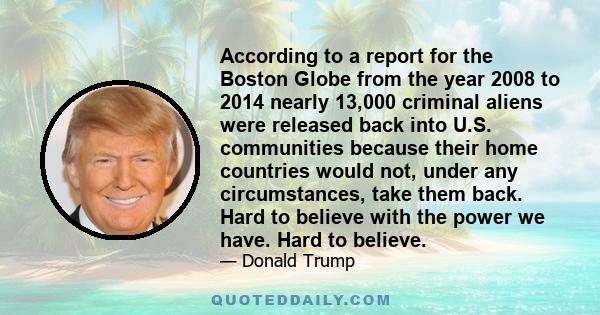 According to a report for the Boston Globe from the year 2008 to 2014 nearly 13,000 criminal aliens were released back into U.S. communities because their home countries would not, under any circumstances, take them