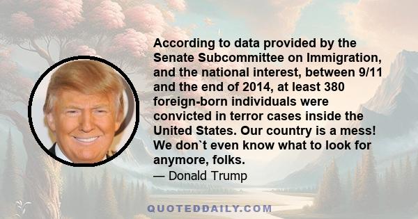 According to data provided by the Senate Subcommittee on Immigration, and the national interest, between 9/11 and the end of 2014, at least 380 foreign-born individuals were convicted in terror cases inside the United