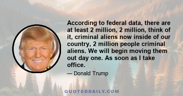 According to federal data, there are at least 2 million, 2 million, think of it, criminal aliens now inside of our country, 2 million people criminal aliens. We will begin moving them out day one. As soon as I take