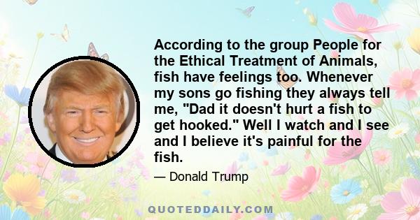 According to the group People for the Ethical Treatment of Animals, fish have feelings too. Whenever my sons go fishing they always tell me, Dad it doesn't hurt a fish to get hooked. Well I watch and I see and I believe 