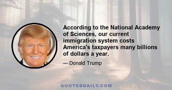 According to the National Academy of Sciences, our current immigration system costs America's taxpayers many billions of dollars a year.