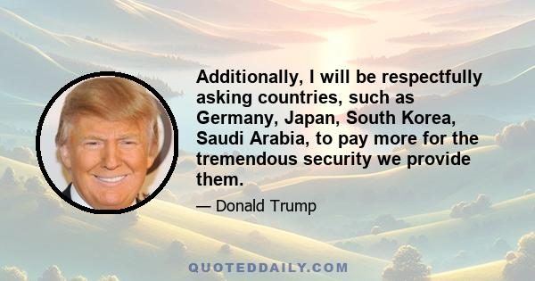 Additionally, I will be respectfully asking countries, such as Germany, Japan, South Korea, Saudi Arabia, to pay more for the tremendous security we provide them.