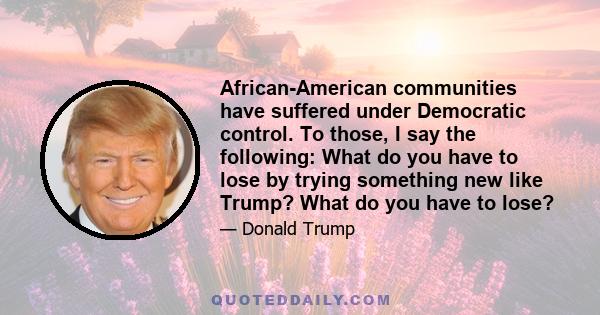 African-American communities have suffered under Democratic control. To those, I say the following: What do you have to lose by trying something new like Trump? What do you have to lose?