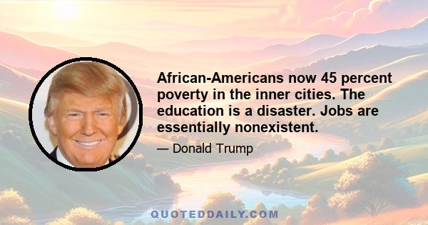 African-Americans now 45 percent poverty in the inner cities. The education is a disaster. Jobs are essentially nonexistent.