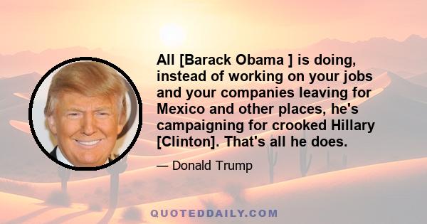 All [Barack Obama ] is doing, instead of working on your jobs and your companies leaving for Mexico and other places, he's campaigning for crooked Hillary [Clinton]. That's all he does.