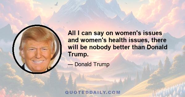 All I can say on women's issues and women's health issues, there will be nobody better than Donald Trump.