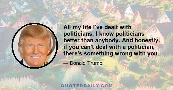 All my life I've dealt with politicians. I know politicians better than anybody. And honestly, if you can't deal with a politician, there's something wrong with you.