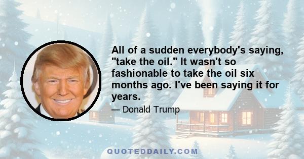 All of a sudden everybody's saying, take the oil. It wasn't so fashionable to take the oil six months ago. I've been saying it for years.