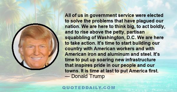 All of us in government service were elected to solve the problems that have plagued our nation. We are here to think big, to act boldly, and to rise above the petty, partisan squabbling of Washington, D.C. We are here