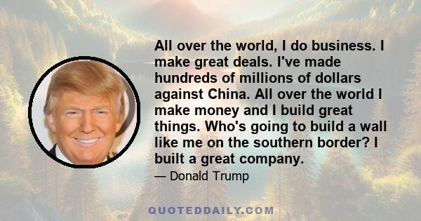 All over the world, I do business. I make great deals. I've made hundreds of millions of dollars against China. All over the world I make money and I build great things. Who's going to build a wall like me on the