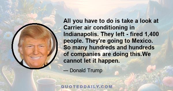 All you have to do is take a look at Carrier air conditioning in Indianapolis. They left - fired 1,400 people. They're going to Mexico. So many hundreds and hundreds of companies are doing this.We cannot let it happen.