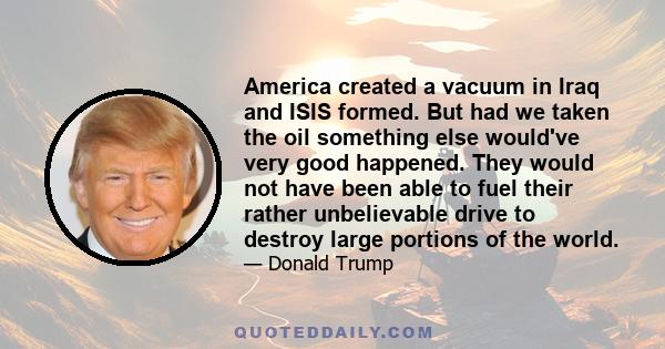 America created a vacuum in Iraq and ISIS formed. But had we taken the oil something else would've very good happened. They would not have been able to fuel their rather unbelievable drive to destroy large portions of