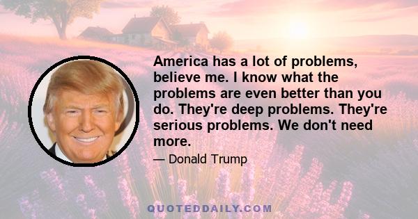 America has a lot of problems, believe me. I know what the problems are even better than you do. They're deep problems. They're serious problems. We don't need more.