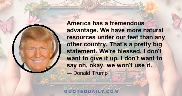 America has a tremendous advantage. We have more natural resources under our feet than any other country. That's a pretty big statement. We're blessed. I don't want to give it up. I don't want to say oh, okay, we won't