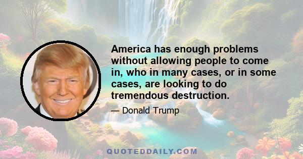 America has enough problems without allowing people to come in, who in many cases, or in some cases, are looking to do tremendous destruction.