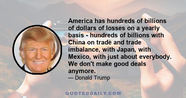 America has hundreds of billions of dollars of losses on a yearly basis - hundreds of billions with China on trade and trade imbalance, with Japan, with Mexico, with just about everybody. We don't make good deals