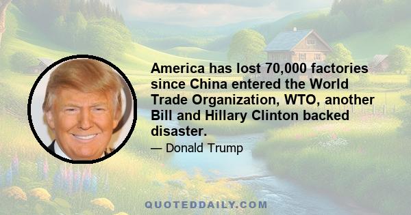 America has lost 70,000 factories since China entered the World Trade Organization, WTO, another Bill and Hillary Clinton backed disaster.