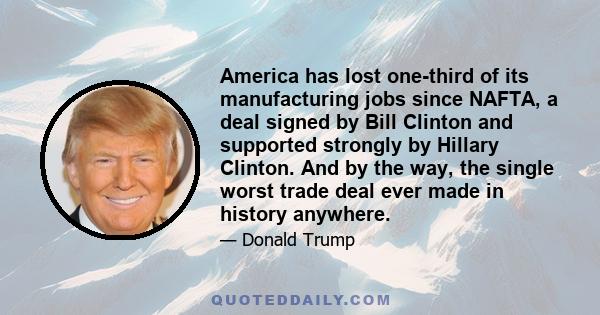 America has lost one-third of its manufacturing jobs since NAFTA, a deal signed by Bill Clinton and supported strongly by Hillary Clinton. And by the way, the single worst trade deal ever made in history anywhere.