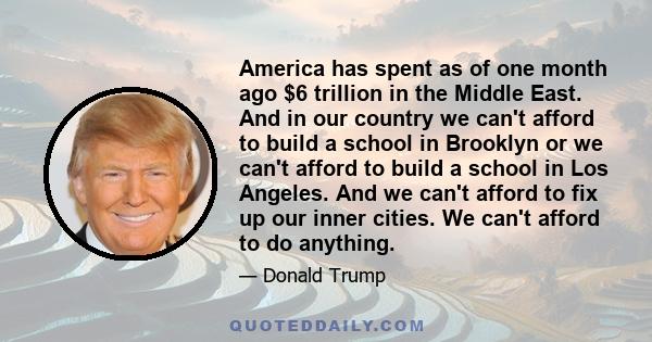 America has spent as of one month ago $6 trillion in the Middle East. And in our country we can't afford to build a school in Brooklyn or we can't afford to build a school in Los Angeles. And we can't afford to fix up